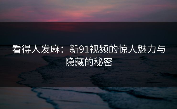 看得人发麻：新91视频的惊人魅力与隐藏的秘密