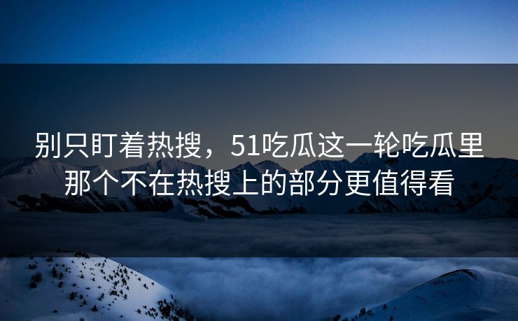别只盯着热搜，51吃瓜这一轮吃瓜里那个不在热搜上的部分更值得看