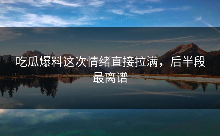 吃瓜爆料这次情绪直接拉满，后半段最离谱